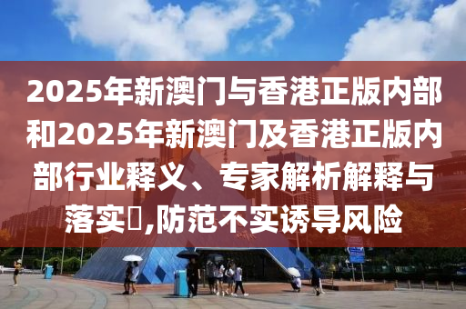 2025年新澳門與香港正版內部和2025年新澳門及香港正版內部行業釋義、專家解析解釋與落實?,防范不實誘導風險